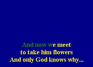 And now we meet
to take him flowers
And only God knows why...