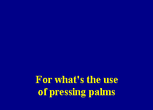 For what's the use
of pressing palms
