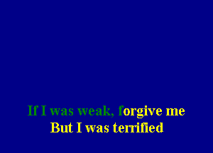 If I was weak, forgive me
But I was terrifled