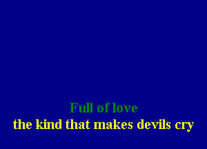 Full of love
the kind that makes devils cry