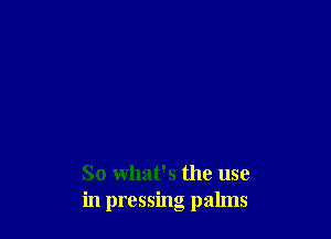 So what's the use
in pressing palms