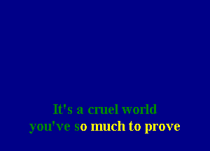 It's a cruel world
you've so much to prove