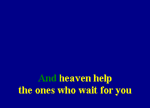 And heaven help
the ones who wait for you