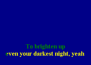 To brighten up
even your darkest night, yeah
