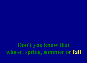 Don't you knowr that
Winter, spring, smmner or fall