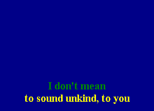 I don't mean
to sound unkind, to you