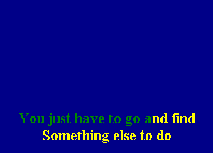 You just have to go and find
Something else to do