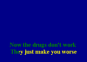 N ow the drugs don't work
They just make you worse