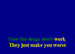 N ow the drugs don't work
They just make you worse