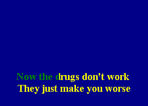 N ow the drugs don't work
They just make you worse