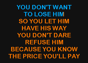 YOU DON'T WANT
TO LOSE HIM
SO YOU LET HIM
HAVE HIS WAY
YOU DON'T DARE
REFUSE HIM
BECAUSEYOU KNOW
THE PRICEYOU'LL PAY