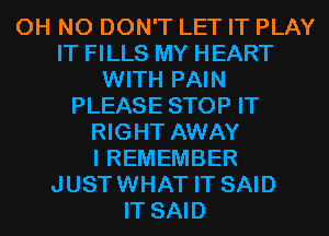 OH NO DON'T LET IT PLAY
IT FILLS MY HEART
WITH PAIN
PLEASE STOP IT
RIGHT AWAY
I REMEMBER
JUSTWHAT IT SAID
IT SAID