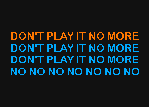DON'T PLAY IT NO MORE
DON'T PLAY IT NO MORE
DON'T PLAY IT NO MORE
N0 N0 N0 N0 N0 N0 N0