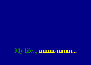 My life.., mmm-mmm...