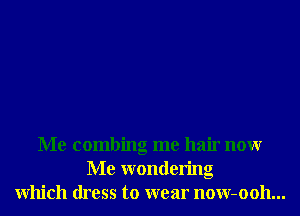 Me combing me hair nonr
Me wondering
Which dress to wear now-ooh...