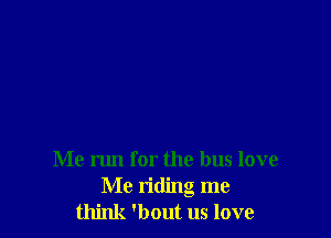 Me run for the bus love
Me riding me
think 'bout us love