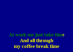 At work me just take time

And all through
my coffee break time I