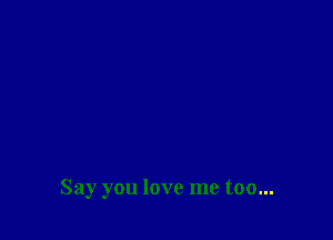 Say you love me too...