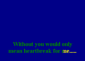 Without you would only
mean healtbreak for me .....