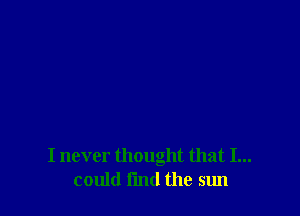 I never thought that I...
could fmd the sun