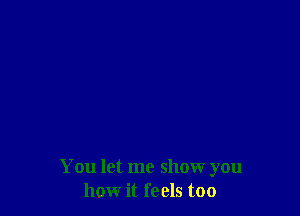 You let me show you
how it feels too