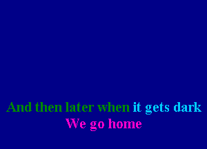 And then later when it gets dark
We go home