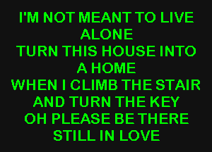 I'M NOT MEANT TO LIVE
ALONE
TURN THIS HOUSE INTO
A HOME
WHEN I CLIMB THE STAIR
AND TURN THE KEY
0H PLEASE BETHERE
STILL IN LOVE