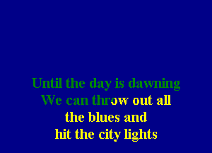 Until the day is dawning
We can throw out all
the blues and
hit the city lights