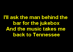 I'll ask the man behind the
bar for the jukebox
And the music takes me
back to Tennessee