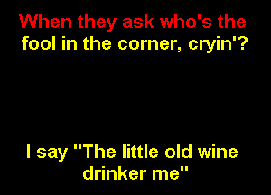 When they ask who's the
fool in the corner, cryin'?

I say The little old wine
drinker me