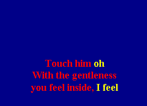 Touch him 011
With the gentleness

you feel inside, I feel
