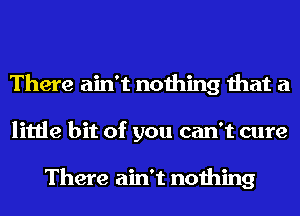 There ain't nothing that a
little bit of you can't cure

There ain't nothing