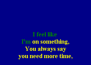 I feel like
I'm on something,
You always say
you need more time,