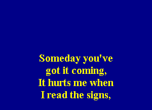 Someday you've
got it coming,
It hurts me when
Iread the signs,