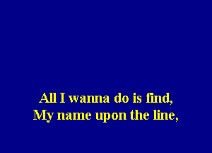 All I wanna do is find,
My name upon the line,