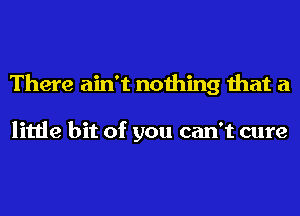 There ain't nothing that a

little bit of you can't cure