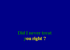 Did I never treat
you right ?
