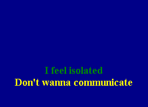 I feel isolated
Don't wanna communicate