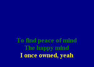 To find peace of mind
The happy mind
I once owned, yeah