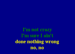 I'm not crazy
I'm sure I ain't
done nothing wrong
no, no