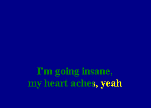 I'm going insane,
my heart aches, yeah