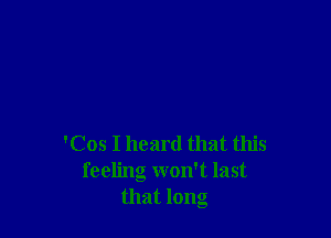 'Cos I heard that this
feeling won't last
that long