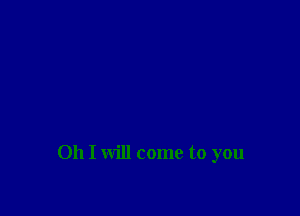 Oh I will come to you