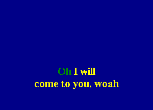 Oh I will
come to you, woah