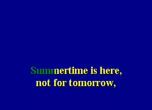Summertime is here,
not for tomorrow,