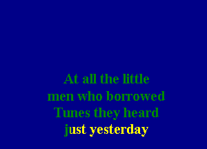 At all the little
men who borrowed
Tunes they heard
just yesterday