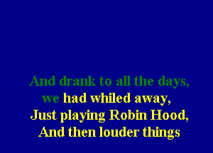 And drank to all the days,
we had whiled away,

Just playing Robin Hood,
And then louder things