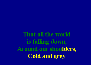 That all the world
is falling down,
Around our shoulders,
Cold and grey