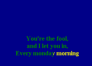 You're the fool,
and I let you in,
Every monday morning