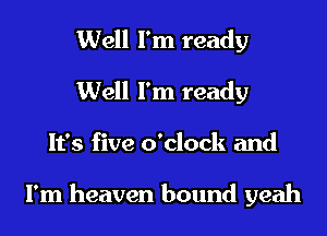 Well I'm ready
Well I'm ready
It's five o'clock and

I'm heaven bound yeah